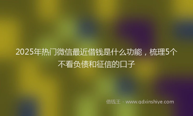 2025年热门微信最近借钱是什么功能，梳理5个不看负债和征信的口子