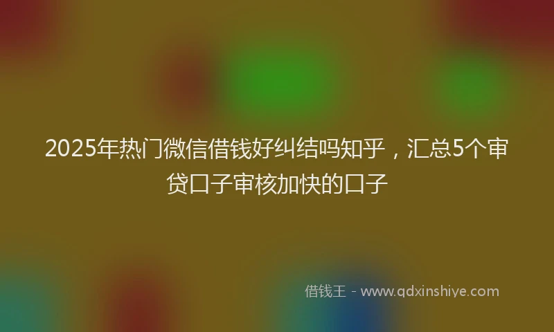 2025年热门微信借钱好纠结吗知乎，汇总5个审贷口子审核加快的口子