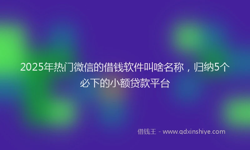 2025年热门微信的借钱软件叫啥名称，归纳5个必下的小额贷款平台