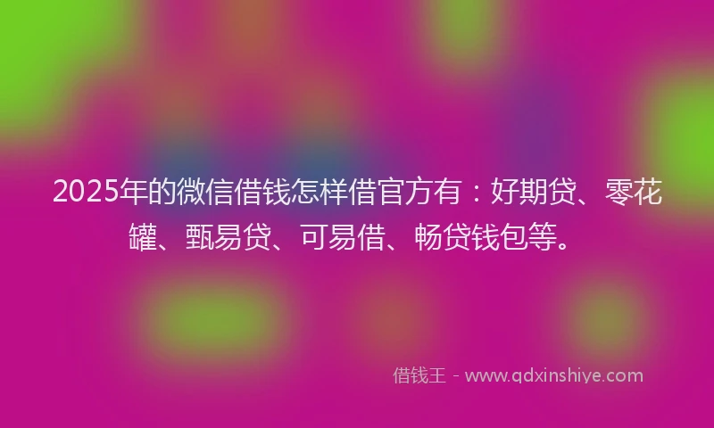 2025年的微信借钱怎样借官方有：好期贷、零花罐、甄易贷、可易借、畅贷钱包等。