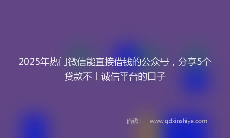 2025年热门微信能直接借钱的公众号，分享5个贷款不上诚信平台的口子