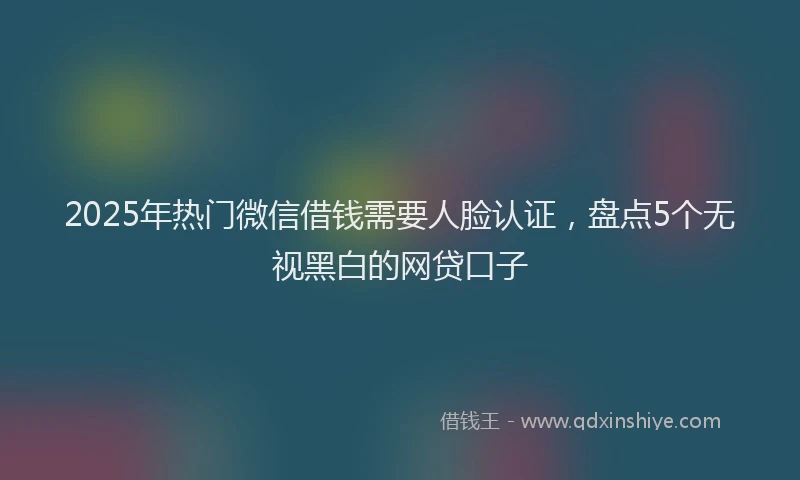 2025年热门微信借钱需要人脸认证，盘点5个无视黑白的网贷口子