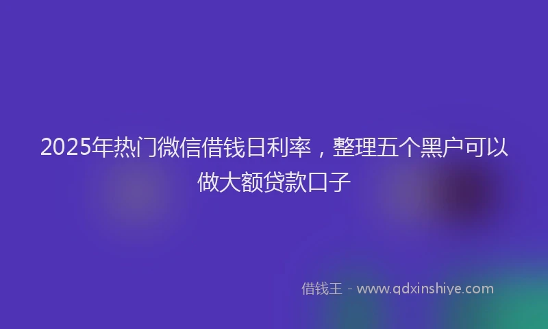 2025年热门微信借钱日利率，整理五个黑户可以做大额贷款口子