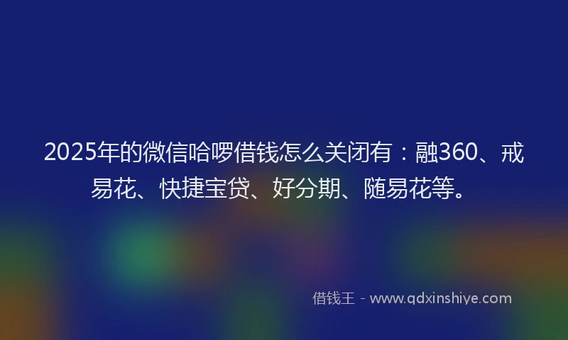2025年的微信哈啰借钱怎么关闭有：融360、戒易花、快捷宝贷、好分期、随易花等。