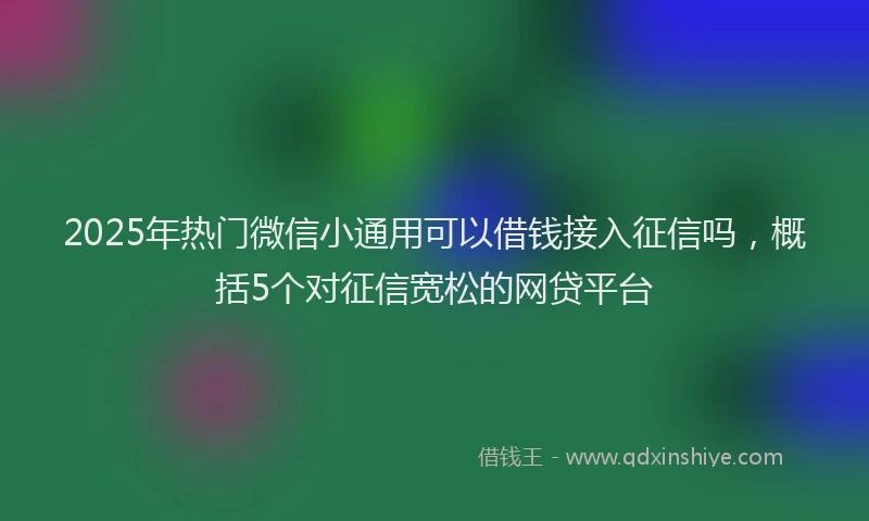 2025年热门微信小通用可以借钱接入征信吗，概括5个对征信宽松的网贷平台
