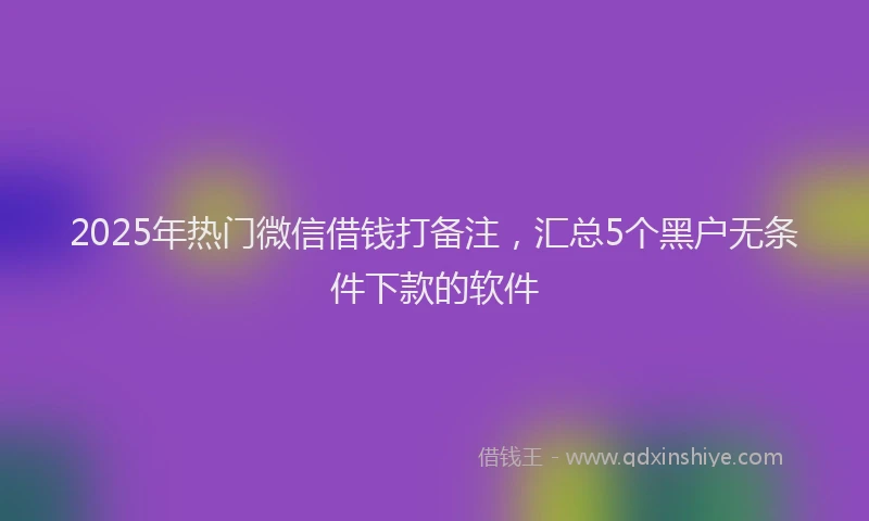 2025年热门微信借钱打备注，汇总5个黑户无条件下款的软件