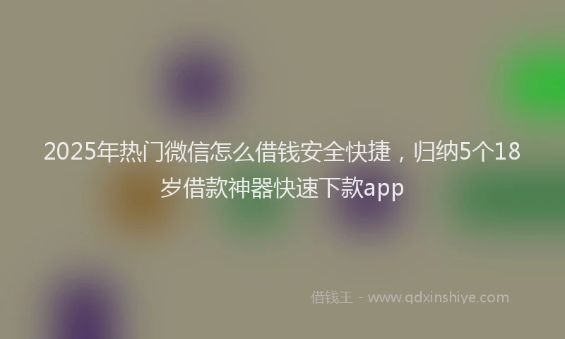 2025年热门微信怎么借钱安全快捷，归纳5个18岁借款神器快速下款app