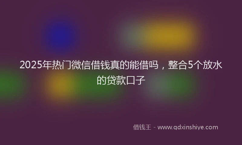 2025年热门微信借钱真的能借吗，整合5个放水的贷款口子