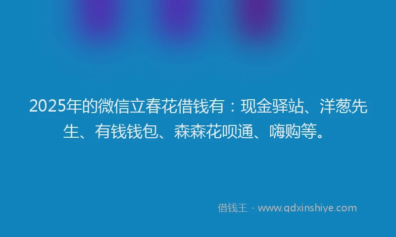 2025年的微信立春花借钱有：现金驿站、洋葱先生、有钱钱包、森森花呗通、嗨购等。