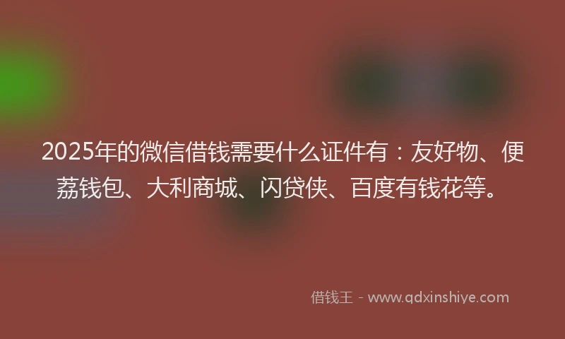 2025年的微信借钱需要什么证件有：友好物、便荔钱包、大利商城、闪贷侠、百度有钱花等。