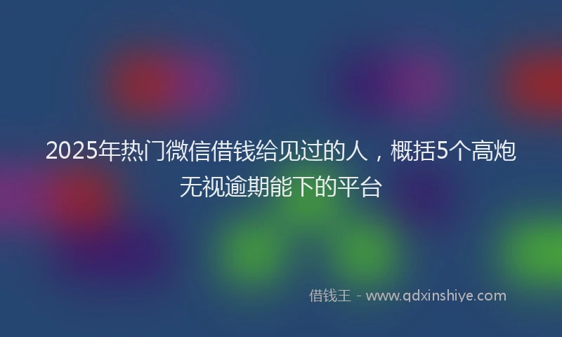 2025年热门微信借钱给见过的人，概括5个高炮无视逾期能下的平台