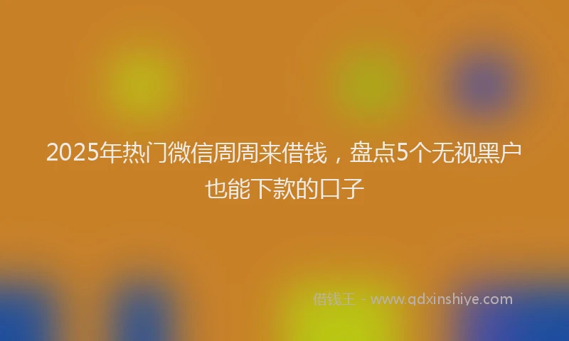 2025年热门微信周周来借钱，盘点5个无视黑户也能下款的口子