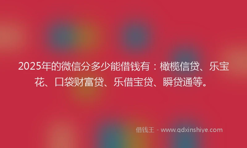 2025年的微信分多少能借钱有：橄榄信贷、乐宝花、口袋财富贷、乐借宝贷、瞬贷通等。