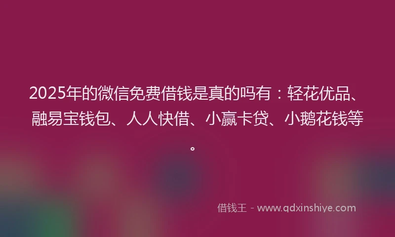 2025年的微信免费借钱是真的吗有：轻花优品、融易宝钱包、人人快借、小赢卡贷、小鹅花钱等。