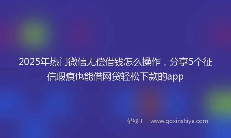 2025年热门微信无偿借钱怎么操作，分享5个征信瑕疵也能借网贷轻松下款的app