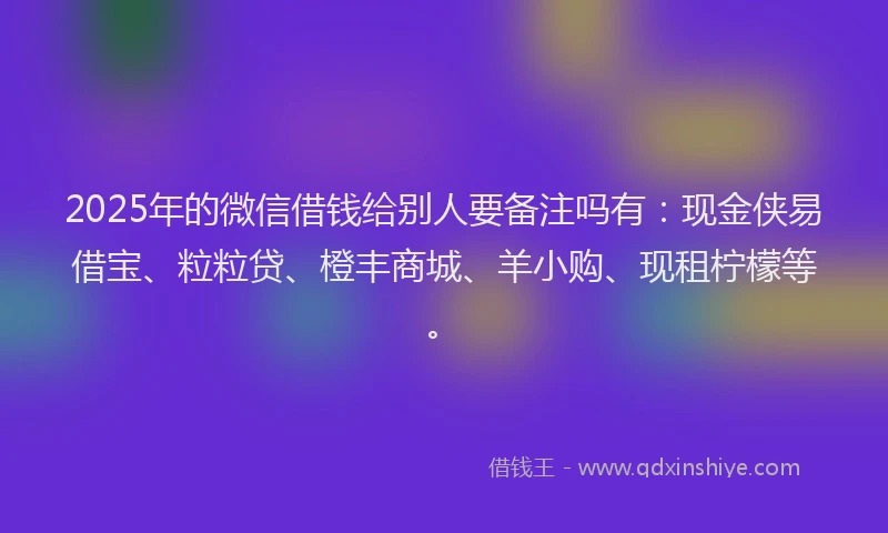 2025年的微信借钱给别人要备注吗有：现金侠易借宝、粒粒贷、橙丰商城、羊小购、现租柠檬等。