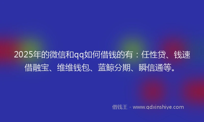 2025年的微信和qq如何借钱的有：任性贷、钱速借融宝、维维钱包、蓝鲸分期、瞬信通等。