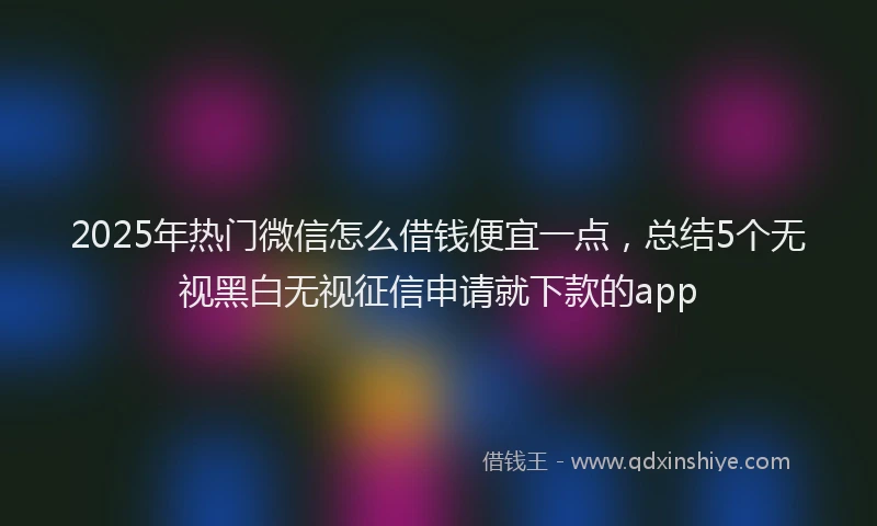 2025年热门微信怎么借钱便宜一点，总结5个无视黑白无视征信申请就下款的app