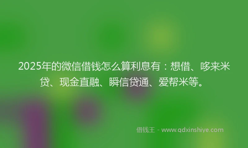 2025年的微信借钱怎么算利息有：想借、哆来米贷、现金直融、瞬信贷通、爱帮米等。