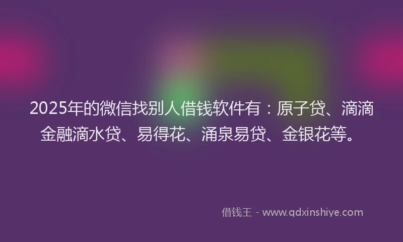 2025年的微信找别人借钱软件有：原子贷、滴滴金融滴水贷、易得花、涌泉易贷、金银花等。