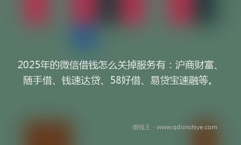 2025年的微信借钱怎么关掉服务有：沪商财富、随手借、钱速达贷、58好借、易贷宝速融等。