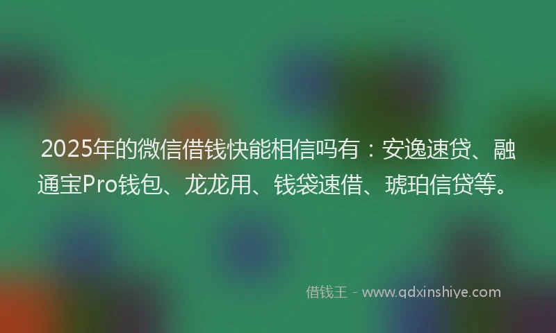 2025年的微信借钱快能相信吗有：安逸速贷、融通宝Pro钱包、龙龙用、钱袋速借、琥珀信贷等。
