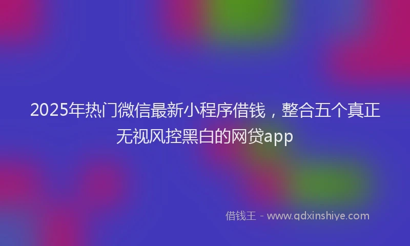 2025年热门微信最新小程序借钱，整合五个真正无视风控黑白的网贷app