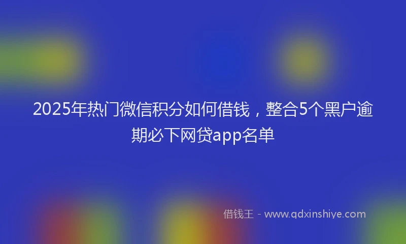 2025年热门微信积分如何借钱，整合5个黑户逾期必下网贷app名单