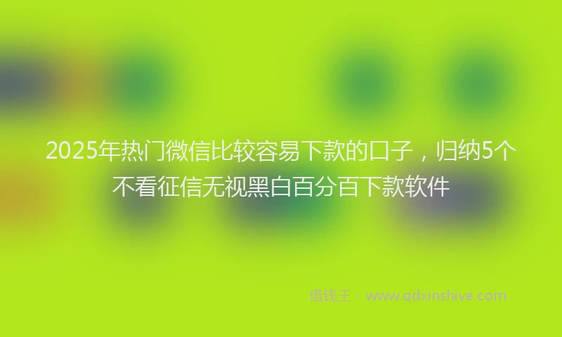 2025年热门微信比较容易下款的口子，归纳5个不看征信无视黑白百分百下款软件