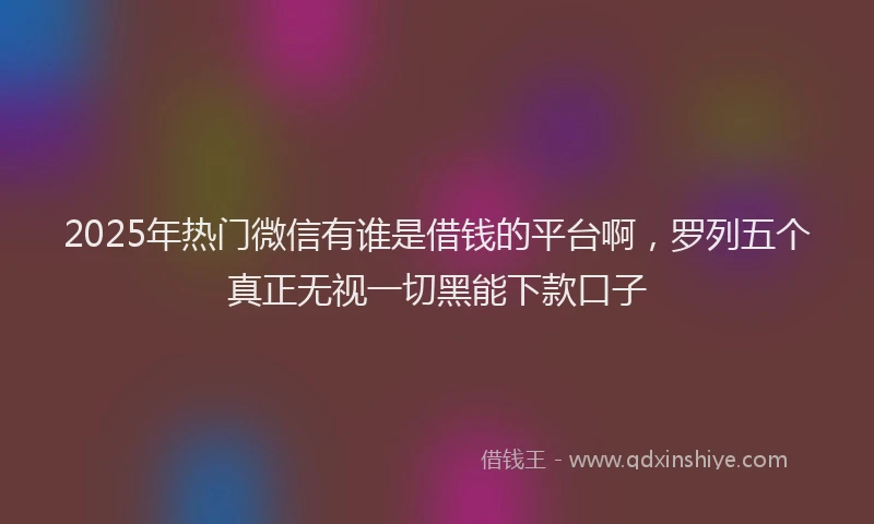 2025年热门微信有谁是借钱的平台啊，罗列五个真正无视一切黑能下款口子
