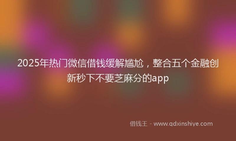 2025年热门微信借钱缓解尴尬，整合五个金融创新秒下不要芝麻分的app