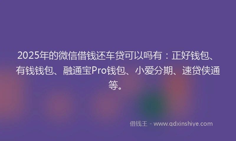 2025年的微信借钱还车贷可以吗有：正好钱包、有钱钱包、融通宝Pro钱包、小爱分期、速贷侠通等。