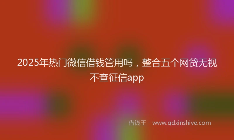 2025年热门微信借钱管用吗，整合五个网贷无视不查征信app