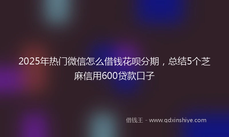 2025年热门微信怎么借钱花呗分期，总结5个芝麻信用600贷款口子