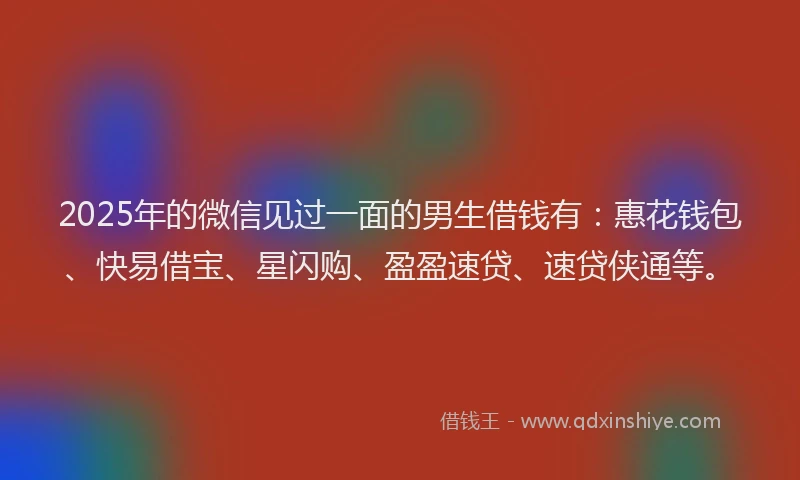 2025年的微信见过一面的男生借钱有：惠花钱包、快易借宝、星闪购、盈盈速贷、速贷侠通等。