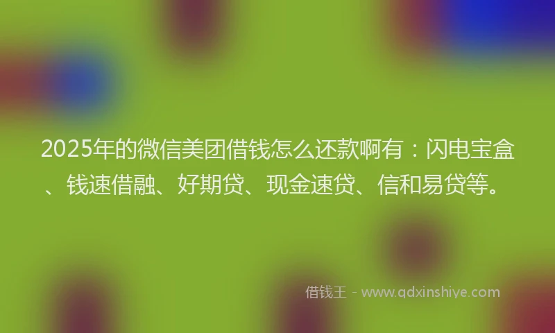 2025年的微信美团借钱怎么还款啊有：闪电宝盒、钱速借融、好期贷、现金速贷、信和易贷等。