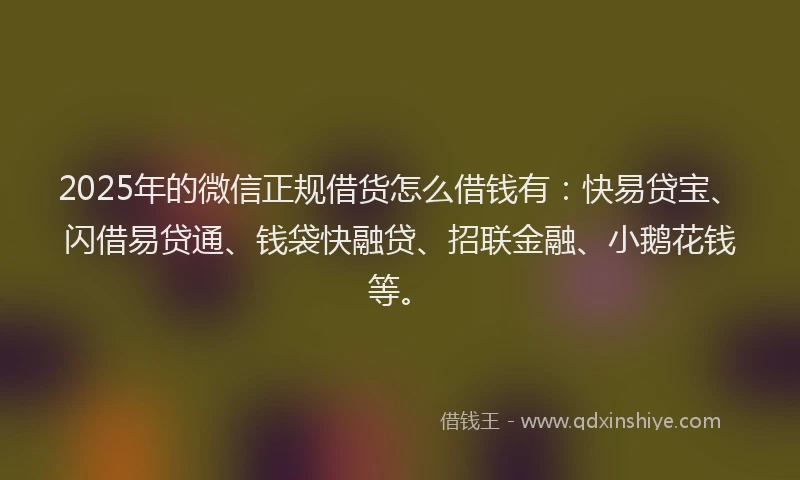 2025年的微信正规借货怎么借钱有：快易贷宝、闪借易贷通、钱袋快融贷、招联金融、小鹅花钱等。