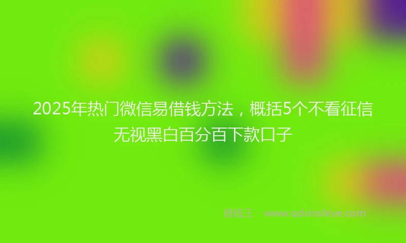2025年热门微信易借钱方法，概括5个不看征信无视黑白百分百下款口子