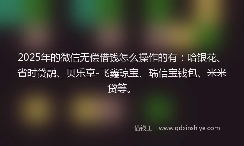 2025年的微信无偿借钱怎么操作的有：哈银花、省时贷融、贝乐享-飞鑫琼宝、瑞信宝钱包、米米贷等。