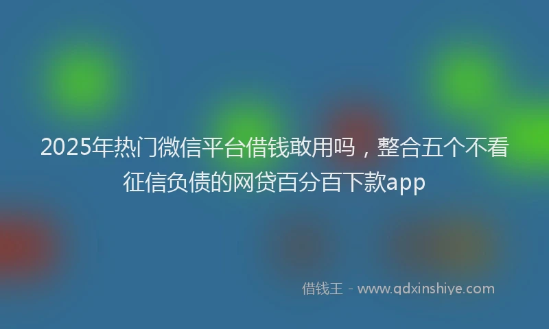 2025年热门微信平台借钱敢用吗，整合五个不看征信负债的网贷百分百下款app