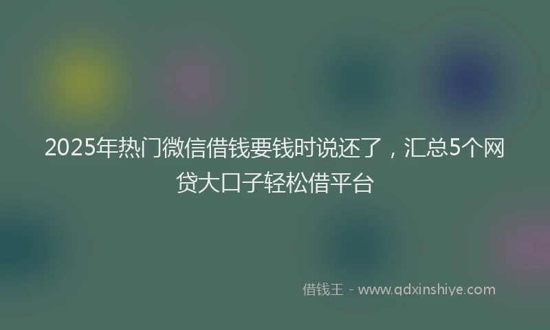 2025年热门微信借钱要钱时说还了，汇总5个网贷大口子轻松借平台