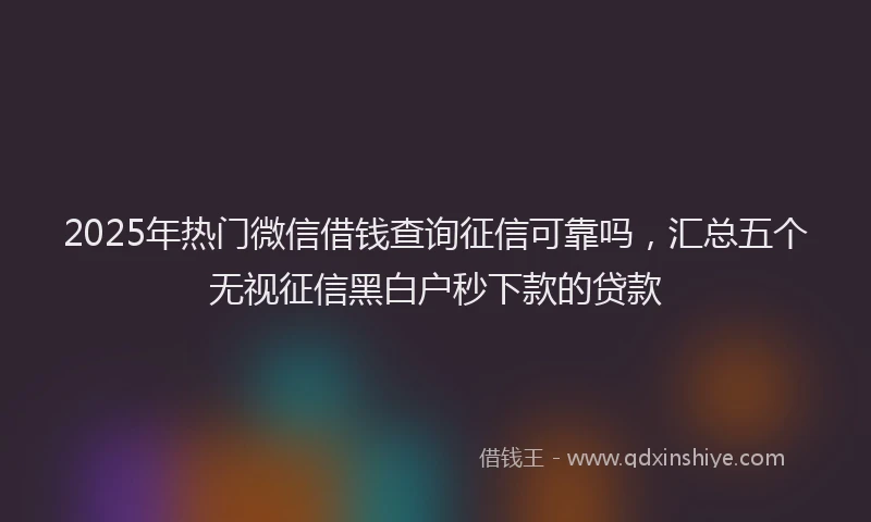 2025年热门微信借钱查询征信可靠吗，汇总五个无视征信黑白户秒下款的贷款