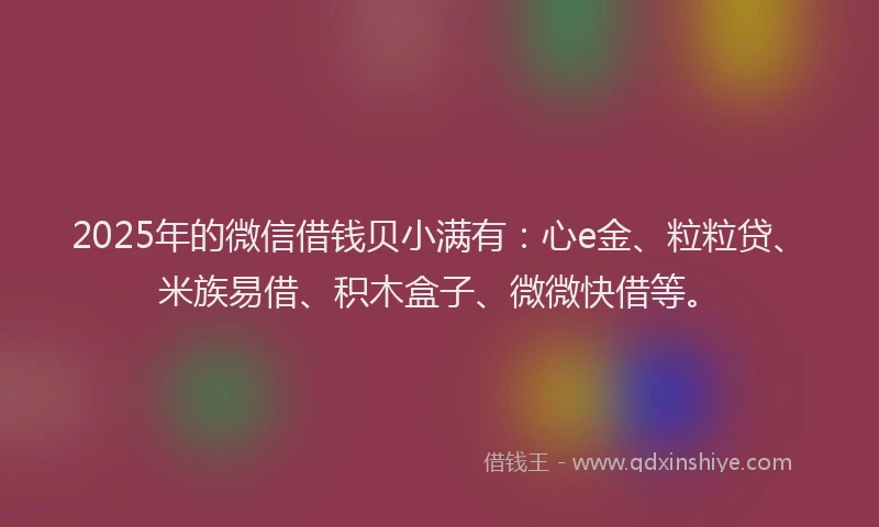 2025年的微信借钱贝小满有：心e金、粒粒贷、米族易借、积木盒子、微微快借等。