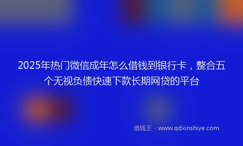 2025年热门微信成年怎么借钱到银行卡，整合五个无视负债快速下款长期网贷的平台