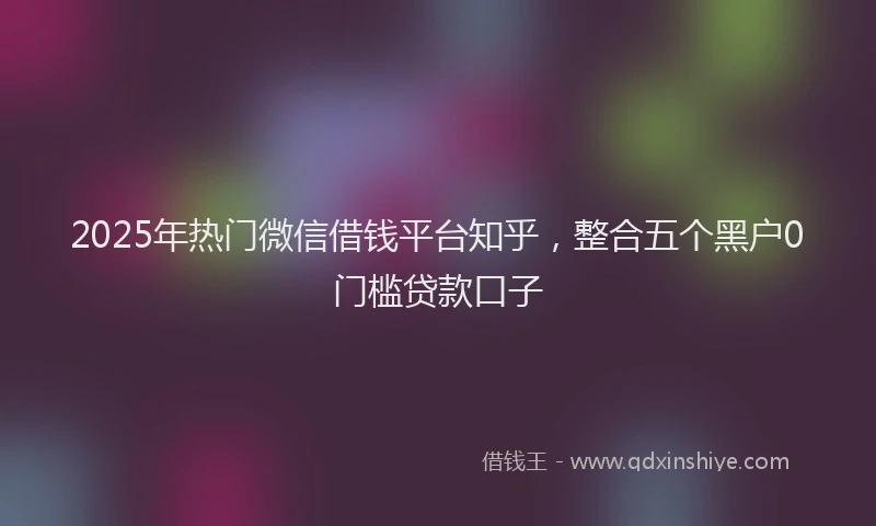 2025年热门微信借钱平台知乎，整合五个黑户0门槛贷款口子