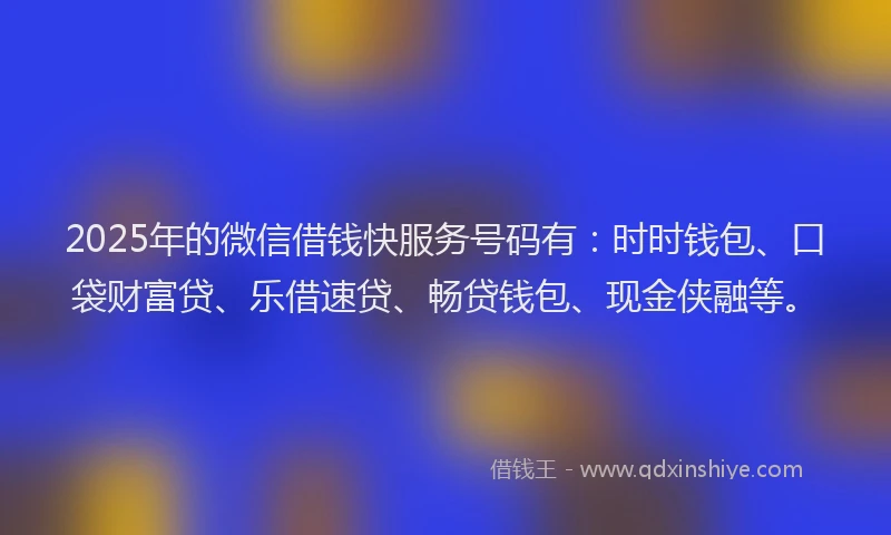 2025年的微信借钱快服务号码有：时时钱包、口袋财富贷、乐借速贷、畅贷钱包、现金侠融等。