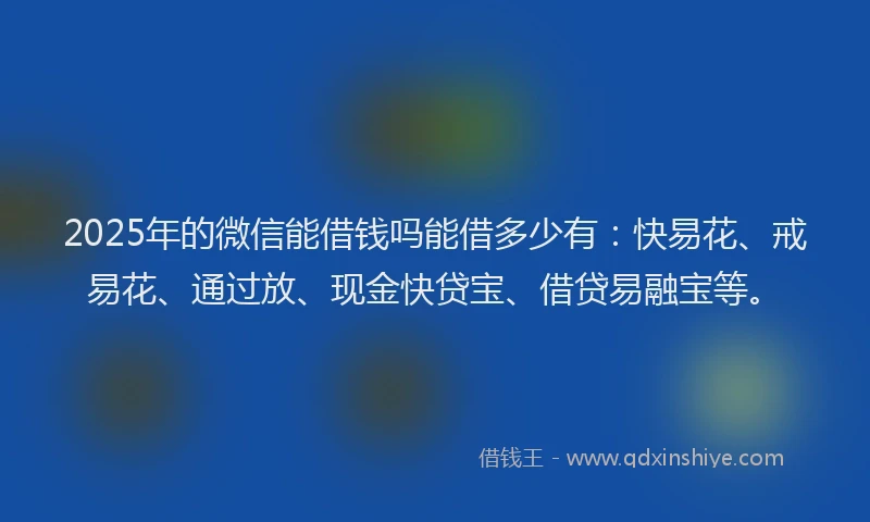2025年的微信能借钱吗能借多少有：快易花、戒易花、通过放、现金快贷宝、借贷易融宝等。