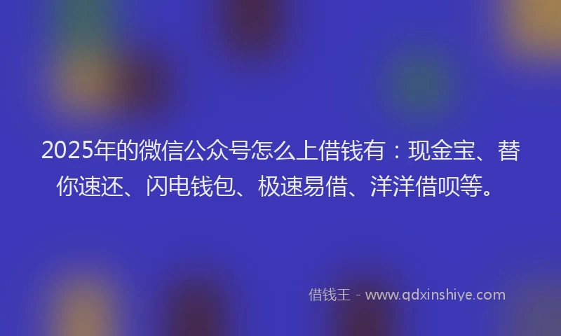 2025年的微信公众号怎么上借钱有：现金宝、替你速还、闪电钱包、极速易借、洋洋借呗等。