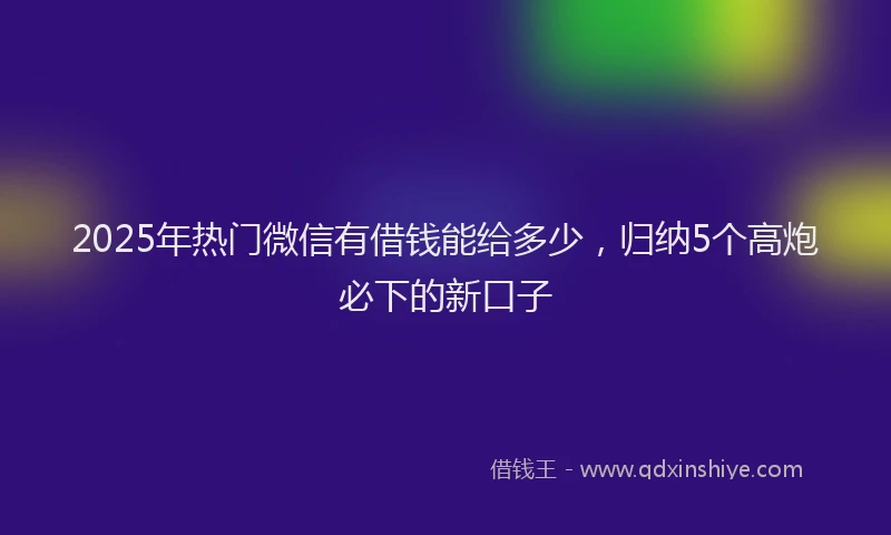 2025年热门微信有借钱能给多少，归纳5个高炮必下的新口子