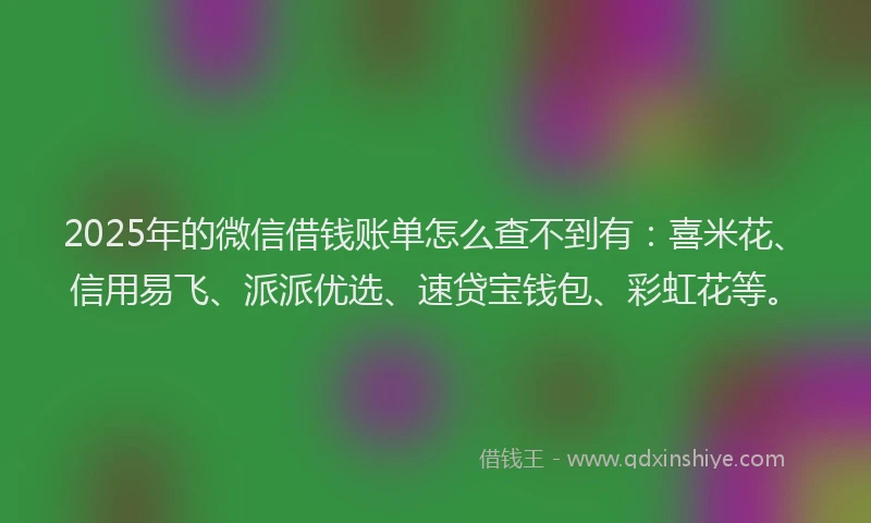 2025年的微信借钱账单怎么查不到有：喜米花、信用易飞、派派优选、速贷宝钱包、彩虹花等。
